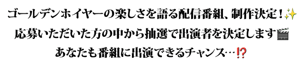 「ゴールデンホイヤーの楽しさを語る配信番組、制作決定！応募いただいた方の中から抽選で出演者を決定します。あなたも番組に出演できるチャンス…！？」